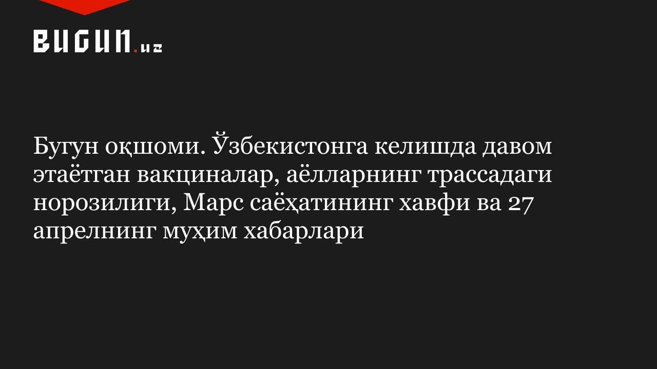 Бугун оқшоми. Ўзбекистонга келишда давом этаётган вакциналар, аёлларнинг трассадаги норозилиги, Марс саёҳатининг хавфи ва 27 апрелнинг муҳим хабарлари